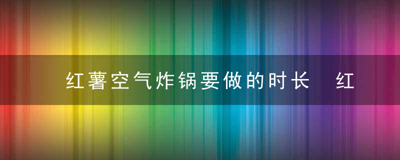 红薯空气炸锅要做的时长 红薯空气炸锅要做多长时间